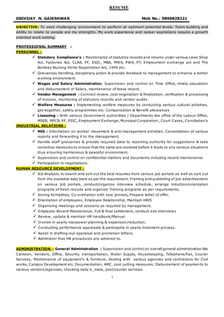 1
RESUME
DIGVIJAY N. GAJESHWAR Mob No.: 9890828221
OBJECTIVE: To seek challenging environment to perform at optimum potential levels. Team building and
ability to relate to people are my strengths. My work experience and career aspirations require a growth
oriented work setting.
PROFESSIONAL SUMMARY :
PERSONNEL :
 Statutory Compliance’s : Maintenance of statutory records and returns under various Laws Shop
Act, Factories Act, CLRA, PF, ESIC, MBA, MWA, PWA, PT, Employment exchange act and The
Bombay Nursing Home Registration Act, 1949 etc.
 Grievances Handling, disciplinary action & provide feedback to management to enhance a better
working environment.
 Wages and Salary Administration: Supervision and control on Time Office, timely calculation
and disbursement of Salary, maintenance of leave record.
 Vendor Management : Contract review, cost negotiation & finalization, verification & processing
of invoices, monitoring of statutory records and vendor audits.
 Welfare Measures : Implementing welfare measures by conducting various cultural activities,
get-together, safety programmes etc. Compensation & Benefit allowances
 Liasoning : With various Government authorities / Departments like office of the Labour Office,
MSEB, MPCB, PF, ESIC, Employment Exchange, Municipal Corporation, Court Cases, Conciliation’s
INDUSTRIAL RELATIONS :
 MIS : Information on worker movement & anti-management activities. Consolidation of various
reports and forwarding it to the management.
 Handle staff grievances & provide required data to reporting authority for suggestions & take
corrective measures to ensure that the same are resolved before it leads to any serious situations
thus ensuring harmonious & peaceful environment.
 Supervision and control on confidential matters and documents including record maintenance.
 Participation in negotiations.
HUMAN RESOURCE DEVELOPMENT :
 Job Analysis, to search and sort out the best resumes from various job portals as well as sort out
from the available data bank as per the requirement. Framing and publishing of job advertisement
on various job portals, conduct/organize interview schedule, arrange induction/orientation
programs of fresh recruits and organize Training programs as per requirements.
 Joining formalities, Co-ordination with new jonnies, Prepare letter of offer.
 Orientation of employees, Employee Relationship, Maintain HRIS
 Organizing meetings and sessions as required by management.
 Employee Record Maintenance, Full & final settlement, conduct exit interviews
 Review, update & maintain HR handbook/Manual
 Involve in yearly manpower planning & expansion/reduction.
 Conducting performance appraisals & participate in yearly increment process.
 Assist in drafting-out appraisal and promotion letters.
 Administer that HR procedures are adhered to.
ADMINISTRATION : General Administration : Supervision and control on overall general administration like
Canteen, Vendors, Office, Security, transportation, Water Supply, Housekeeping, Telephone/Fax, Courier
Services, Maintenance of equipment’s & furniture, dealing with various agencies and contractors for Civil
works, Campus Development etc. Documentation, AMC, cost cutting measures. Disbursement of payments to
various vendors/agencies, checking daily e_mails, post/courier services.
 
