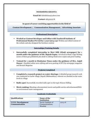 DEEKSHIMA KHANNA
Email Id: kdeekshima@yahoo.com
Contact: 9833203178
 Worked as Content Developer and Editor with Teachwell Institute of
Professional Studies Pvt Ltd for 1 year (2014-15): Written and edited content of
the website and also designed the brochure content
 Successfully completed internship in Meri Dilli (Hindi newspaper) for 1
month under the guidance of Mr. Rajesh Gupta : Involved in Hindi Copy Writing
(some of them got published),also dealt in editing Hindi news copies and proof reading
 Trained for 1 month in Hindustan Times under the guidance of Mrs. Anjali
Dawar : Handled online news editing and news posting of HT City newspaper magazine
and Brunch Magazine
Projects Completed
 Completed a research project on water shortage: A detailed group research work
was conducted in Gavhe village, Dapoli (Maharashtra), wherein we checked on the water
levels in village
 Radio spot: Successfully recorded radio spot on the topic Honour Killing
 Movie making: Shooting a documentary movie and public service advertisement(PSA)
on environment waste management
Academic Credentials
Qualifications Name of the
Institution
Year
PGDM: Development
Communication
Xavier Institute of
Communications,
Mumbai
2015-16
Professional Description
Internships/Training Details
In quest of career enriching opportunities in the field of
Content Development / Communication Management / Advertising Associate
 