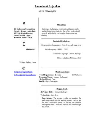 Laxmikant Anjankar
Java Developer
Objectives
11, Kalagram Natyachitra Seeking a challenging position to utilize my skills
Society, Behind Lohia-Jain and abilities in the industry that offers professional
IT Park, Right Bhusari, growth while being resourceful, innovative and
Near Kothrud Depot, flexible.
Kothrud, Pune-411038
Technical Proficiency
Programming Languages: Core-Java, Advance Java
8149804637 Web Language: HTML, J2EE
Database Language: Oracle, MySQL
IDEs worked on: Netbeans: 8.2,
Eclipes: Indigo, Luna
lsanjankar@gmail.com Work Experience
luckyanjankar@gmail.com Total Experience :- 2 years 2014-Present
Company Name:- Vspace Software,
Kothrud Depot, Pune
Profile:- Java Developer
Project Work
(I)Project Title:- Content Delivery
Technology: Core Java
Description:- The project works on handing the
web contents of specific website to user end, as per
the user requested query. It fetches the content
through the REST API and extracts the data through
the jsoup.
 