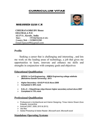 MOHAMMED LIJAS C.M
CHEERANAMKUDY House
EDATHALA P.O
ALUVA , Kerala , India
Mob : +971566766146 (UAE)
Country Mob : +919809323585
Email:lijascm90@gmail.com
Profile
Seeking a career that is challenging and interesting , and lets
me work on the leading areas of technology, a job that gives me
opportunities to learn, innovate and enhance me skills and
strengths in conjunction with company goals and objectives
Educational Qualification
 BTECH In Civil Engineering - KMEA Engineering college edathala
(Mahathma Gandhi University) 2013
 Higher Secondary –S.N.D.P H.S.S Aluva 2009
 Completed in 80% mark
 S.S.L.C – Vidyadhiraja vidya bhavan higher secondary school aluva 2007
 Completed in 75% mark
Professional Qualification
 Professional in Architechtural and Interior Designing: Times Interior Dream Zone
Edapally, koonamthai
 Autocad (2007, 2009, 2010 & 2013)
 3ds Max
 Adobe Photoshop & Adobe Reader ,Microsoft word ,Microsoft excel
.
Standalone Operating Systems
 