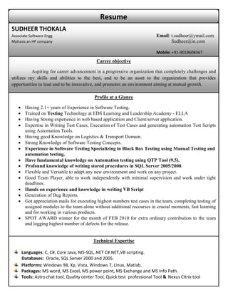 Resume
SUDHEER THOKALA
Associate Software Engg                                                      Email: t.sudheer@ymail.com
Mphasis an HP company                                                               Sudheer@in.com

                                                                             Mobile: +91-9019608367
                                              Career objective

          Aspiring for career advancement in a progressive organization that completely challenges and
utilizes my skills and abilities to the best, and to be an asset to the organization that provides
opportunities to lead and to be innovative, and promotes an environment aiming at mutual growth.

                                            Profile at a Glance

       Having 2.1+ years of Experience in Software Testing.
       Trained on Testing Technology at EDS Learning and Leadership Academy - ELLA
       Having Strong experience in web based application and Client/server application.
       Expertise in Writing Test Cases, Execution of Test Cases and generating automation Test Scripts
        using Automation Tools.
       Having good Knowledge on Logistics & Transport Domain.
       Strong Knowledge of Software Testing Concepts.
       Experience in Software Testing Specializing in Black Box Testing using Manual Testing and
        automation testing.
       Have fundamental knowledge on Automation testing using QTP Tool (9.5).
       Profound knowledge of writing stored procedures in SQL Server 2005/2008.
       Flexible and Versatile to adapt any new environment and work on any project.
       Good Team Player, able to work independently with minimal supervision and work under tight
        deadlines.
       Hands on experience and knowledge in writing VB Script
       Generation of Bug Reports.
       Got appreciation mails for executing highest numbers test cases in the team, completing testing of
        assigned modules to the team alone without additional recourses in crucial moments, fast learning
        and for working in various products.
       SPOT AWARD winner for the month of FEB 2010 for extra ordinary contribution to the team
        and logging highest number of defects for the release.


                                            Technical Expertise

       Languages: C, C#, Core Java, MS-SQL,.NET C#.NET,VB scripting.
       Databases: Oracle, SQL Server 2000 and 2005.
       Platforms: Windows 98, Xp, Vista, Windows 7, Linux, Matlab.
       Packages: MS word, MS Excel, MS power point, MS Exchange and MS Info Path.
       Tools: Astro chat tool, Quality center Tool, Quick test professional Tool & Nexus Citrix tool
 
