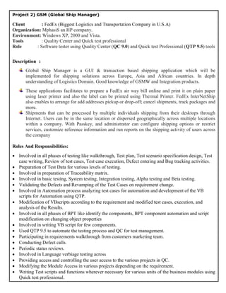 Project 2) GSM (Global Ship Manager)

 Client        : FedEx (Biggest Logistics and Transportation Company in U.S.A)
 Organization: MphasiS an HP company.
 Environment: Windows XP, 2000 and Vista.
 Tools         : Quality Center and Quick test professional
 Role       : Software tester using Quality Center (QC 9.0) and Quick test Professional (QTP 9.5) tools
Sdfdfsf

 Description :
          Global Ship Manager is a GUI & transaction based shipping application which will be
          implemented for shipping solutions across Europe, Asia and African countries. In depth
          understanding of Logistics Domain. Good knowledge of GSMW and Integration products.
          These applications facilitates to prepare a FedEx air way bill online and print it on plain paper
          using laser printer and also the label can be printed using Thermal Printer. FedEx InterNetShip
          also enables to arrange for add addresses pickup or drop-off; cancel shipments, track packages and
          more.
          Shipments that can be processed by multiple individuals shipping from their desktops through
          Internet. Users can be in the same location or dispersed geographically across multiple locations
          within a company. With Passkey, and administrator can configure shipping options or restrict
          services, customize reference information and run reports on the shipping activity of users across
          the company

 Roles And Responsibilities:
  Involved in all phases of testing like walkthrough, Test plan, Test scenario specification design, Test
   case writing, Review of test cases, Test case execution, Defect entering and Bug tracking activities.
  Preparation of Test Data for various levels of testing.
  Involved in preparation of Traceability matrix.
  Involved in basic testing, System testing, Integration testing, Alpha testing and Beta testing.
  Validating the Defects and Revamping of the Test Cases on requirement change.
  Involved in Automation process analyzing test cases for automation and development of the VB
   scripts for Automation using QTP.
  Modification of VBscripts according to the requirement and modified test cases, execution, and
   analysis of the Results.
  Involved in all phases of BPT like identify the components, BPT component automation and script
   modification on changing object properties
  Involved in writing VB script for few components.
  Used QTP 9.5 to automate the testing process and QC for test management.
  Participating in requirements walkthrough from customers marketing team.
  Conducting Defect calls.
  Periodic status reviews.
  Involved in Language verbiage testing across
  Providing access and controlling the user access to the various projects in QC.
  Modifying the Module Access in various projects depending on the requirement.
  Writing Test scripts and functions wherever necessary for various units of the business modules using
   Quick test professional.
  To submit reports on weekly and monthly bases about the status.
 