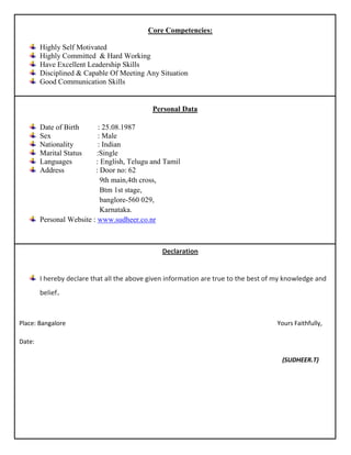 Core Competencies:

       Highly Self Motivated
       Highly Committed & Hard Working
       Have Excellent Leadership Skills
       Disciplined & Capable Of Meeting Any Situation
 ghjghjg
       Good Communication Skills


                                            Personal Data

        Date of Birth      : 25.08.1987
        Sex                : Male
        Nationality        : Indian
        Marital Status     :Single
        Languages         : English, Telugu and Tamil
        Address           : Door no: 62
                            9th main,4th cross,
                            Btm 1st stage,
                            banglore-560 029,
                            Karnataka.
        Personal Website : www.sudheer.co.nr



                                                Declaration


        I hereby declare that all the above given information are true to the best of my knowledge and
        belief.



Place: Bangalore                                                                     Yours Faithfully,

Date:

                                                                                       (SUDHEER.T)
 