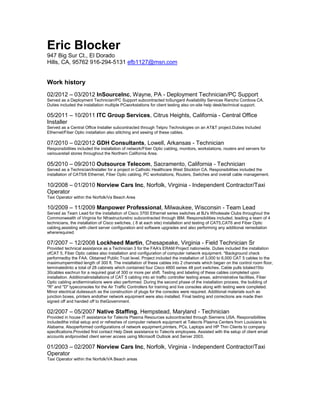 Eric Blocker
947 Big Sur Ct., El Dorado
Hills, CA, 95762 916-294-5131 efb1127@msn.com


Work history
02/2012 – 03/2012 InSourceInc, Wayne, PA - Deployment Technician/PC Support
Served as a Deployment Technician/PC Support subcontracted toSungard Availability Services Rancho Cordova CA.
Duties included the installation multiple PCworkstations for client testing also on-site help desk/technical support.

05/2011 – 10/2011 ITC Group Services, Citrus Heights, California - Central Office
Installer
Served as a Central Office Installer subcontracted through Telpro Technologies on an AT&T project.Duties Included
Ethernet/Fiber Optic installation also stitching and sewing of these cables.

07/2010 – 02/2012 GDH Consultants, Lowell, Arkansas - Technician
Responsibilities included the installation of network/Fiber Optic cabling, monitors, workstations, routers and servers for
variousretail stores throughout the Northern California Area.

05/2010 – 09/2010 Outsource Telecom, Sacramento, California - Technician
Served as a Technician/Installer for a project in Catholic Healthcare West Stockton CA. Responsibilities included the
installation of CAT5/6 Ethernet, Fiber Optic cabling, PC workstations, Routers, Switches and overall cable management.

10/2008 – 01/2010 Norview Cars Inc, Norfolk, Virginia - Independent Contractor/Taxi
Operator
Taxi Operator within the Norfolk/Va Beach Area

10/2009 – 11/2009 Manpower Professional, Milwaukee, Wisconsin - Team Lead
Served as Team Lead for the installation of Cisco 3700 Ethernet series switches at BJ's Wholesale Clubs throughout the
Commonwealth of Virginia for NfrastructureInc subcontracted through IBM. Responsibilities included, leading a team of 4
technicians, the installation of Cisco switches, ( 8 at each site) installation and testing of CAT5,CAT6 and Fiber Optic
cabling,assisting with client server configuration and software upgrades and also performing any additional remediation
whererequired

07/2007 – 12/2008 Lockheed Martin, Chesapeake, Virginia - Field Technician Sr
Provided technical assistance as a Technician 3 for the FAA's ERAM Project nationwide. Duties included the installation
ofCAT 5, Fiber Optic cables also installation and configuration of computer network equipment. *Background check
performedby the FAA. Obtained Public Trust level. Project included the installation of 3,000 to 6,000 CAT 5 cables to the
maximumpermitted length of 300 ft. The installation of these cables into 2 channels which began on the control room floor,
terminatedinto a total of 28 cabinets which contained four Cisco 4800 series 48 port switches. Cable pulls totaled15to
30cables eachrun for a required goal of 300 or more per shift. Testing and labeling of these cables completed upon
installation. Additionalinstallations of CAT 5 cabling into air traffic controller testing areas, administrative facilities, Fiber
Optic cabling andterminations were also performed. During the second phase of the installation process, the building of
"R" and "D" typeconsoles for the Air Traffic Controllers for training and live consoles along with testing were completed.
Minor electrical dutiessuch as the construction of plugs for the consoles were required. Additional materials such as
junction boxes, printers andother network equipment were also installed. Final testing and corrections are made then
signed off and handed off to theGovernment.

02/2007 – 05/2007 Native Staffing, Hempstead, Maryland - Technician
Provided in house IT assistance for Talecris Plasma Resources subcontracted through Siemens USA. Responsibilities
includedthe initial setup and or refreshes of computer network equipment at Talecris Plasma Centers from Louisiana to
Alabama. Alsoperformed configurations of network equipment,printers, PCs, Laptops and HP Thin Clients to company
specifications.Provided first contact Help Desk assistance to Talecris employees. Assisted with the setup of client email
accounts andprovided client server access using Microsoft Outlook and Server 2003.

01/2003 – 02/2007 Norview Cars Inc, Norfolk, Virginia - Independent Contractor/Taxi
Operator
Taxi Operator within the Norfolk/VA Beach areas
 