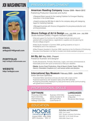 Joi Washington                   PREVIOUS EMPLOYMENT
                                 American Reading Company October 2009 - March 2012
                                 Publishing Production Associate and Author
                                   • Designed Book Layouts for the Leading Publisher for Emergent Reading
                                   Instruction in the United States.

                                   • Asset to producing 300 titles to date for the company along with designing
                                   logos for marketing materials.

                                   • Managed business with Arizona Lithographers for pre-press production and
                                   printing processes.


                                 Moore College of Art & Design June - July 2008, June - July 2009
                                 Studio Assistant (2008) / Program Assistant (2009)
                                   • Served support for Summer Art and Design Institute instructors and
                                   assisted with correspondence, registrations, supplies and trip planning for
                                   the pre-college program.
                                   • Was Studio Assistant in Summer 2008, guiding students on tours in
                                   Philadelphia and in the classroom.
EMAIL                              • Was Program Assistant in Summer 2009, reporting to the Co-Director of Continuing
artbyjoi214@gmail.com              Education and Resident Life Staff on student and studio assistant progress.


                                 Art By Joi May 2008 - Present
PORTFOLIO                        Freelance Illustrator and Designer
http://artbyjoi.carbonmade.com     Quality Storyboards, Portraits, Brochures, Logos, and more commissioned at
                                   reasonable prices with quick turnaround to meet your deadline.
                                   Clients: Aurora Coast Productions, Greg & Naya’s Cookie Treats, PIR.org,
WEBSITE                            InternU, Chameleon Creations LLC, and various writers and directors

http://artbyjoi.com
                                 International Spy Museum February 2005 - June 2008
                                 Visitor Services Operative
                                   • Assisted fellow operatives and security team with crowd control.
                                   • Gained experience with reception tasks at the Will Call Desk.
                                   • Outgoing personality displayed my best performance while communicating
                                   with guests and co-workers.


                                 PROFESSIONAL SKILLS
                                 SOFTWARE                                                LANGUAGES
                                 Photoshop (CS2-CS5)           Illustrator (CS2-CS5)     Currently Studying:
                                 Flash (CS2-CS5)               Adobe Acrobat 9, 10       HTML/CSS
                                 Dreamweaver CS3               Microsoft Ofﬁce           Wordpress Web Design
                                 InDesign (CS2-CS5)            Corel Painter IX


                                 EDUCATION
                                                                            Activities and Societies
                                                                            2008: Cum Laude
                                                                            2007: Student Judiciary Committee
                                  August 2005 - May 2008                    2005-2007: W. W. Smith Scholar
                                  BFA in Illustration   GPA: 3.7            2005-2008: Dean’s List
 