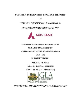 SUMMER INTERNSHIP PROJECT REPORT
ON
“STUDY OF RETAIL BANKING &
INVESTMENMT SERVICE IN”
SUBMITTED IN PARTIAL FULFILLMENT
TOWARDS THE AWARD OF
MASTER OF BUSINESS ADMINISTRATION
(2016 – 18)
SUBMITTED BY:
NIKHIL VERMA
University Roll No.:- 168410231
MBA II YEAR (IV TRIMESTER)
INSTITUTE OF BUSINESS MANAGEMENT
 
