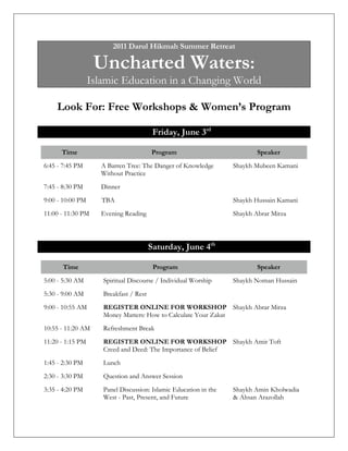 2011 Darul Hikmah Summer Retreat

                   Uncharted Waters:
                  Islamic Education in a Changing World

    Look For: Free Workshops & Women’s Program

                                         Friday, June 3rd

      Time                              Program                           Speaker
6:45 - 7:45 PM       A Barren Tree: The Danger of Knowledge       Mubeen Kamani
                     Without Practice
7:45 - 8:30 PM       Dinner
9:00 - 10:00 PM      TBA                                          Hussain Kamani
11:00 - 11:30 PM     Evening Reading                              Abrar Mirza



                                        Saturday, June 4th

      Time                               Program                          Speaker
5:00 - 5:30 AM       Spiritual Discourse / Individual Worship     Noman Hussain
5:30 - 9:00 AM       Breakfast / Rest
9:00 - 10:55 AM      REGISTER ONLINE FOR WORKSHOP Abrar Mirza
                     Money Matters: How to Calculate Your Zakat
10:55 - 11:20 AM     Refreshment Break
11:20 - 1:15 PM      REGISTER ONLINE OR WORKSHOP                  Amir Toft
                     Creed and Deed: The Importance of Belief
1:45 - 2:30 PM       Lunch
2:30 - 3:30 PM       Question and Answer Session
3:35 - 4:20 PM       Panel Discussion: Islamic Education in the   Amin Kholwadia & Ahsan
                     West - Past, Present, and Future             Arazollah
 