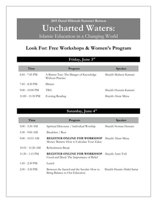 2011 Darul Hikmah Summer Retreat

                   Uncharted Waters:
                  Islamic Education in a Changing World

    Look For: Free Workshops & Women’s Program

                                         Friday, June 3rd

      Time                              Program                           Speaker
6:45 - 7:45 PM       A Barren Tree: The Danger of Knowledge       Shaykh Mubeen Kamani
                     Without Practice
7:45 - 8:30 PM       Dinner
9:00 - 10:00 PM      TBA                                          Shaykh Hussain Kamani
11:00 - 11:30 PM     Evening Reading                              Shaykh Abrar Mirza



                                        Saturday, June 4th

      Time                               Program                          Speaker
5:00 - 5:30 AM       Spiritual Discourse / Individual Worship     Shaykh Noman Hussain
5:30 - 9:00 AM       Breakfast / Rest
9:00 - 10:55 AM      REGISTER ONLINE FOR WORKSHOP Shaykh Abrar Mirza
                     Money Matters: How to Calculate Your Zakat
10:55 - 11:20 AM     Refreshment Break
11:20 - 1:15 PM      REGISTER ONLINE FOR WORKSHOP Shaykh Amir Toft
                     Creed and Deed: The Importance of Belief
1:45 - 2:30 PM       Lunch
2:30 - 3:30 PM       Between the Sacred and the Secular: How to   Shaykh Husain Abdul Sattar
                     Bring Balance to Our Education
 