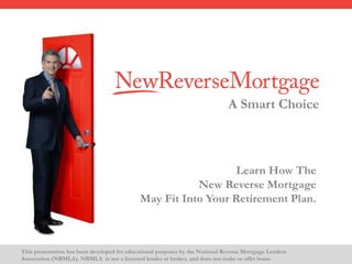 This presentation has been developed for educational purposes by the National Reverse Mortgage Lenders
Association (NRMLA). NRMLA is not a licensed lender or broker, and does not make or offer loans.
A Smart Choice
Learn How The
New Reverse Mortgage
May Fit Into Your Retirement Plan.
 