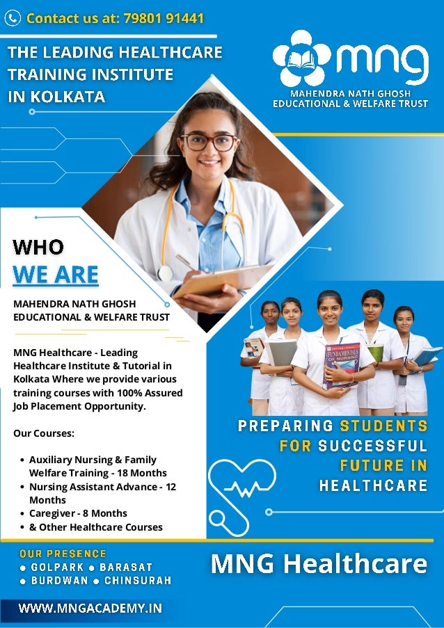 Auxiliary Nursing & Family
Welfare Training - 18 Months
Nursing Assistant Advance - 12
Months
Caregiver - 8 Months
& Other Healthcare Courses
MAHENDRA NATH GHOSH
EDUCATIONAL & WELFARE TRUST
MNG Healthcare - Leading
Healthcare Institute & Tutorial in
Kolkata Where we provide various
training courses with 100% Assured
Job Placement Opportunity.
Our Courses:
 