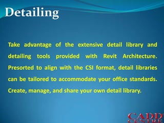 DetailingTake advantage of the extensive detail library and detailing tools provided with Revit Architecture. Presorted to align with the CSI format, detail libraries can be tailored to accommodate your office standards. Create, manage, and share your own detail library.