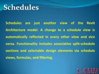 SchedulesSchedules are just another view of the Revit Architecture model. A change to a schedule view is automatically reflected in every other view and vice versa. Functionality includes associative split-schedule sections and selectable design elements via schedule views, formulas, and filtering.