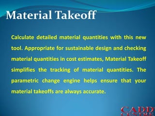 Material TakeoffCalculate detailed material quantities with this new tool. Appropriate for sustainable design and checking material quantities in cost estimates, Material Takeoff simplifies the tracking of material quantities. The parametric change engine helps ensure that your material takeoffs are always accurate.