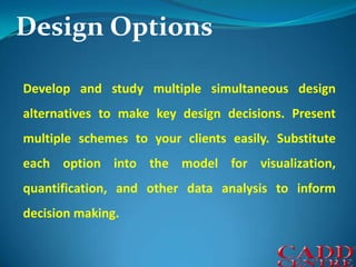 Design OptionsDevelop and study multiple simultaneous design alternatives to make key design decisions. Present multiple schemes to your clients easily. Substitute each option into the model for visualization, quantification, and other data analysis to inform decision making.