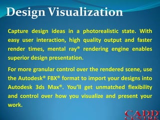 Design VisualizationCapture design ideas in a photorealistic state. With easy user interaction, high quality output and faster render times, mental ray® rendering engine enables superior design presentation.For more granular control over the rendered scene, use the Autodesk® FBX® format to import your designs into Autodesk 3ds Max®. You’ll get unmatched flexibility and control over how you visualize and present your work. 