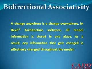 Bidirectional AssociativityA change anywhere is a change everywhere. In Revit® Architecture software, all model information is stored in one place. As a result, any information that gets changed is effectively changed throughout the model.