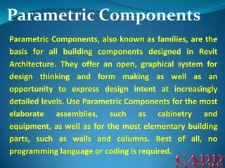 Parametric ComponentsParametric Components, also known as families, are the basis for all building components designed in Revit Architecture. They offer an open, graphical system for design thinking and form making as well as an opportunity to express design intent at increasingly detailed levels. Use Parametric Components for the most elaborate assemblies, such as cabinetry and equipment, as well as for the most elementary building parts, such as walls and columns. Best of all, no programming language or coding is required.
