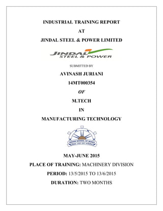INDUSTRIAL TRAINING REPORT
AT
JINDAL STEEL & POWER LIMITED
SUBMITTED BY
AVINASH JURIANI
14MT000354
OF
M.TECH
IN
MANUFACTURING TECHNOLOGY
MAY-JUNE 2015
PLACE OF TRAINING: MACHINERY DIVISION
PERIOD: 13/5/2015 TO 13/6/2015
DURATION: TWO MONTHS
 