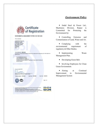 Environment Policy
 Jindal Steel & Power Ltd.,
Machinery Division, Raipur is
Committed for Protecting the
Environment by:
 Controlling Emission and
Contamination of Land, Water and Air.
 Complying with the
environmental requirement of
regulatory & Other Bodies.
 Implementing Waste
Management Plan.
 Developing Green Belt.
 Involving Employees for Clean
Green Environment.
 Aiming at Continual
Improvement in Environmental
Management System
 