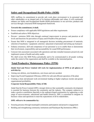 Safety and Occupational Health Policy (SOH)
JSPL reaffirms its commitment to provide safe work place environment to its personnel and
other stakeholders as an integral part of its business philosophy and values. It will continually
enhance our Safety and Occupational Health (SOH) performance in our activities, products and
services through a structured SOH management framework.
Towards this commitment, it shall;
 Ensure compliance with applicable SOH legislations and other requirements
 Establish and achieve SOH objectives
 Prevent / minimize SOH risks through continual improvement in process and practices at all
levels and functions for prevention of injury and ill health of the personnel
 Ensure that SOH is integrated in all managerial decision including procurement of materials;
selection of machinery / equipment; selection / placement of personnel and setting up of projects
 Enhance awareness, skill and competence of our personnel so as to enable them to demonstrate
their involvement, responsibility and accountability for sound SOH performance
 Carryout risk assessment associated with operations and take remedial measures proactively and
implement system of health and safety audits
We shall review this SOH Policy periodically and to be communicated to all people working
under the control of the organization and shall be available to the interested parties.
Total Productive Maintenance Policy (TPM)
Jindal Steel and Power Limited will work for implementation of TPM at all spheres of
activities by:
 Aiming zero defects, zero breakdowns, zero losses and zero accident
 Improving Overall Equipment Efficiency (OEE) for safe and efficient operation of the plant
 Creating a clean and pleasant work environment leading to higher employee morale and greater
organizational profitability
Corporate Social Responsibility Policy (CSR)
Jindal Steel & Power Limited (JSPL) strongly believes that sustainable community development
is essential for harmony between the community and the industry. The company endeavors to
make a positive contribution Specially to the underprivileged communities by supporting a wide
range of socio-economic, educational and health initiatives. JSPL is committed to integrate its
business values and operations to meet the expectations of all its stakeholders.
JSPL will serve its communities by:
 Ensuring presence through meaningful community participation and proactive engagement.
 Building and strengthening community institutions and Panchayati Raj Institutions (PRIs )
 