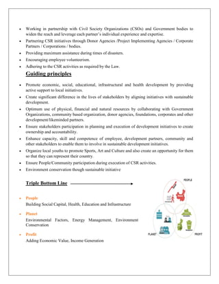  Working in partnership with Civil Society Organizations (CSOs) and Government bodies to
widen the reach and leverage each partner’s individual experience and expertise.
 Partnering CSR initiatives through Donor Agencies /Project Implementing Agencies / Corporate
Partners / Corporations / bodies.
 Providing maximum assistance during times of disasters.
 Encouraging employee volunteerism.
 Adhering to the CSR activities as required by the Law.
Guiding principles
 Promote economic, social, educational, infrastructural and health development by providing
active support to local initiatives.
 Create significant difference in the lives of stakeholders by aligning initiatives with sustainable
development.
 Optimum use of physical, financial and natural resources by collaborating with Government
Organizations, community based organization, donor agencies, foundations, corporates and other
development/likeminded partners.
 Ensure stakeholders participation in planning and execution of development initiatives to create
ownership and accountability.
 Enhance capacity, skill and competence of employee, development partners, community and
other stakeholders to enable them to involve in sustainable development initiatives.
 Organize local youths to promote Sports, Art and Culture and also create an opportunity for them
so that they can represent their country.
 Ensure People/Community participation during execution of CSR activities.
 Environment conservation though sustainable initiative
Triple Bottom Line
 People
Building Social Capital, Health, Education and Infrastructure
 Planet
Environmental Factors, Energy Management, Environment
Conservation
 Profit
Adding Economic Value, Income Generation
 