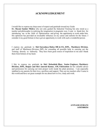 ACKNOWLEDGEMENT
I would like to express my deep sense of respect and gratitude toward my Guide
Er. Shyam Sundar Mishra who not only guided the Industrial Training but also stood as a
teacher and philosopher in realizing the imagination in pragmatic way, I want to thank him for
introducing me to the field of Optimization and giving the opportunity to work under him.
His optimism has provided an invaluable influence on my career and outlook for the future. I
consider it my good fortune to have got an opportunity to work with such a wonderful person.
I express my gratitude to Shri Suryodaya Dubey HR & ES, JSPL, Machinery Division,
and staff of Machinery Division, JSPL, for extending all possible help in carrying out the
Training directly or indirectly. They have been great source of inspiration to me and I thank
them from bottom of my heart.
I like to express my gratitude to Shri Debashish Dhar, Senior Engineer, Machinery
Division, JSPL, Raipur and Shri Amresh Kumar, AM, Fabrication for his valuable advice
and permission for carrying out mini project work inside the plant premises. I am especially
indebted to my parents for their love, sacrifices and support. They are my teachers after I came to
this world and have set great example for me about how to live, study and work.
AVINASH JURIANI
14MT000354
 