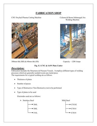 FABRICATION SHOP
CNC Oxyfuel Plasma Cutting Machine Column & Boom Submerged Arc
Welding Machine
300mm thk (MS) & 40mm thk (SS) Capacity – 1200 Amps
Fig. F.1 CNC & SAW Plate Cutter
Description:
Fabrication Includes the Structures & Pressure Vessels. It employs different types of welding
processes which are generally needed to join any metal piece.
The requirements for a typical welding are as follows
 Thickness of plates
 Number of passes
 Type of Destructive/ Non Destructive test to be performed
 Type of plates to be used
Electrodes used are as follows:
 Stainless Steel Mild Steel
304L CN182
308L E7014
316L E7018
 