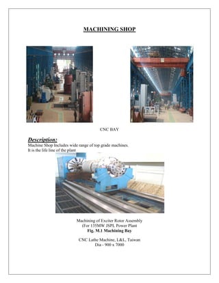 MACHINING SHOP
CNC BAY
Description:
Machine Shop Includes wide range of top grade machines.
It is the life line of the plant
Machining of Exciter Rotor Assembly
(For 135MW JSPL Power Plant
Fig. M.1 Machining Bay
CNC Lathe Machine, L&L, Taiwan
Dia - 900 x 7000
 