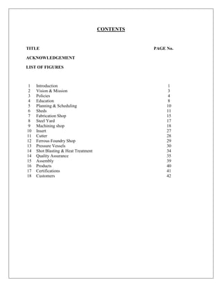 CONTENTS
TITLE PAGE No.
ACKNOWLEDGEMENT
LIST OF FIGURES
1 Introduction 1
2 Vision & Mission 3
3 Policies 4
4 Education 8
5 Planning & Scheduling 10
6 Sheds 11
7 Fabrication Shop 15
8 Steel Yard 17
9 Machining shop 18
10 Insert 27
11 Cutter 28
12 Ferrous Foundry Shop 29
13 Pressure Vessels 30
14 Shot Blasting & Heat Treatment 34
14 Quality Assurance 35
15
16
Assembly
Products
39
40
17 Certifications 41
18 Customers 42
 