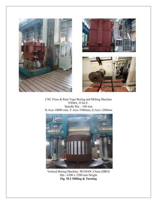 CNC Floor & Ram Type Boring and Milling Machine
PAMA, ITALY.
Spindle Dia – 160 mm
X-Axis 10000 mm, Y-Axis 3500mm, Z-Axis 1200mm
Vertical Boring Machine, WUHAN, China (DRO)
Dia - 6300 x 3200 mm Height
Fig. M.2 Milling & Turning
 