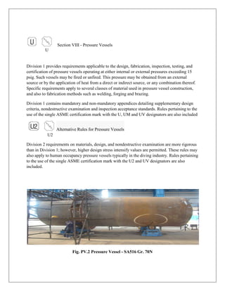 Section VIII - Pressure Vessels
U
Division 1 provides requirements applicable to the design, fabrication, inspection, testing, and
certification of pressure vessels operating at either internal or external pressures exceeding 15
psig. Such vessels may be fired or unfired. This pressure may be obtained from an external
source or by the application of heat from a direct or indirect source, or any combination thereof.
Specific requirements apply to several classes of material used in pressure vessel construction,
and also to fabrication methods such as welding, forging and brazing.
Division 1 contains mandatory and non-mandatory appendices detailing supplementary design
criteria, nondestructive examination and inspection acceptance standards. Rules pertaining to the
use of the single ASME certification mark with the U, UM and UV designators are also included
Alternative Rules for Pressure Vessels
U2
Division 2 requirements on materials, design, and nondestructive examination are more rigorous
than in Division 1; however, higher design stress intensify values are permitted. These rules may
also apply to human occupancy pressure vessels typically in the diving industry. Rules pertaining
to the use of the single ASME certification mark with the U2 and UV designators are also
included.
Fig. PV.2 Pressure Vessel - SA516 Gr. 70N
 