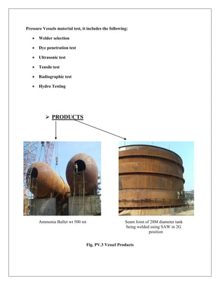 Pressure Vessels material test, it includes the following:
 Welder selection
 Dye penetration test
 Ultrasonic test
 Tensile test
 Radiographic test
 Hydro Testing
 PRODUCTS
Ammonia Bullet wt 500 mt Seam Joint of 28M diameter tank
being welded using SAW in 2G
position
Fig. PV.3 Vessel Products
 