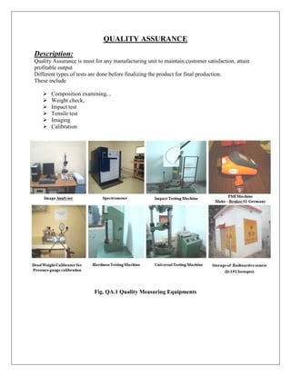 QUALITY ASSURANCE
Description:
Quality Assurance is must for any manufacturing unit to maintain customer satisfaction, attain
profitable output
Different types of tests are done before finalizing the product for final production.
These include
 Composition examining, ,
 Weight check,
 Impact test
 Tensile test
 Imaging
 Calibration
Fig. QA.1 Quality Measuring Equipments
 
