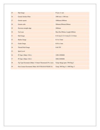 25 Slip Gauge 87 pcs. (1 set)
26 Granite Surface Plate 1000 mm x 1500 mm
27 Granite square 1000mmx1000mm
28 Granite cube 300mmx300mmx300mm
29 Precision straight edge 3000mm
30 Tool scan Max.Dia-300mm, Length-400mm
31 Dial Gauge 0-10 mm,Â Â 0-1mm,Â Â 0-5mm
32 Radius Gauge 0.5 to 13mm
33 Feeler Gauge 0.03 to 1mm
34 Thread Pitch Gauge 4-60 TPI
35 Spirit Level
36 PI Tape ( Make: USA ) 1200-1500MM
37 PI Tape ( Make: USA ) 3000-3300MM
38 Tip Type Pyrometer (Make: V-Smart Thermotech Pvt. Ltd.) Temp. Range upto 1700 Deg.C
39 Non Contact Pyrometer( Make: RAYTEK-RAYNGER 3i) Temp. 500 Deg. C- 1800 Deg. C
 
