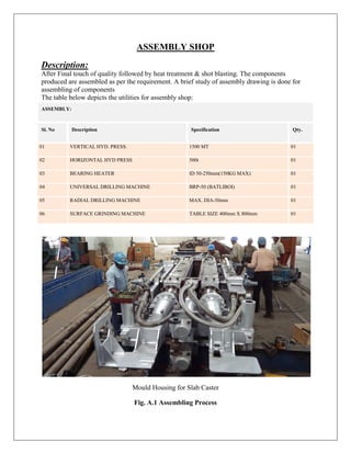 ASSEMBLY SHOP
Description:
After Final touch of quality followed by heat treatment & shot blasting. The components
produced are assembled as per the requirement. A brief study of assembly drawing is done for
assembling of components
The table below depicts the utilities for assembly shop:
ASSEMBLY:
Sl. No Description Specification Qty.
01 VERTICAL HYD. PRESS. 1500 MT 01
02 HORIZONTAL HYD PRESS 500t 01
03 BEARING HEATER ID 50-250mm(150KG MAX) 01
04 UNIVERSAL DRILLING MACHINE BRP-50 (BATLIBOI) 01
05 RADIAL DRILLING MACHINE MAX. DIA-50mm 01
06 SURFACE GRINDING MACHINE TABLE SIZE 400mm X 800mm 01
Mould Housing for Slab Caster
Fig. A.1 Assembling Process
 