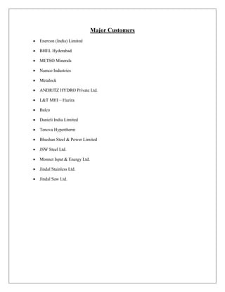 Major Customers
 Enercon (India) Limited
 BHEL Hyderabad
 METSO Minerals
 Namco Industries
 Metalock
 ANDRITZ HYDRO Private Ltd.
 L&T MHI – Hazira
 Balco
 Danieli India Limited
 Tenova Hypertherm
 Bhushan Steel & Power Limited
 JSW Steel Ltd.
 Monnet Ispat & Energy Ltd.
 Jindal Stainless Ltd.
 Jindal Saw Ltd.
 