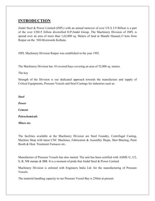 INTRODUCTION
Jindal Steel & Power Limited (JSPL) with an annual turnover of over US $ 2.9 Billion is a part
of the over US$15 billion diversified O.P.Jindal Group. The Machinery Division of JSPL is
spread over an area of more than 1,62,000 sq. Meters of land at Mandir Hasaud,13 kms from
Raipur on the NH-06,towards Kolkata.
JSPL Machinery Division Raipur was established in the year 1992.
The Machinery Division has 10 covered bays covering an area of 52,000 sq. meters.
The key
Strength of the Division is our dedicated approach towards the manufacture and supply of
Critical Equipments, Pressure Vessels and Steel Castings for industries such as:
Steel
Power
Cement
Petrochemicals
Mines etc.
The facilities available at the Machinery Division are Steel Foundry, Centrifugal Casting,
Machine Shop with latest CNC Machines, Fabrication & Assembly Shops, Shot Blasting, Paint
Booth & Heat Treatment Furnaces etc..
Manufacture of Pressure Vessels has also started. The unit has been certified with ASME-U, U2,
S, R, NB stamps & IBR. It is a moment of pride that Jindal Steel & Power Limited
Machinery Division is enlisted with Engineers India Ltd. for the manufacturing of Pressure
Vessels.
The material handling capacity in our Pressure Vessel Bay is 250mt at present.
 