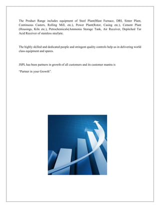 The Product Range includes equipment of Steel Plant(Blast Furnace, DRI, Sinter Plant,
Continuous Casters, Rolling Mill, etc.), Power Plant(Rotor, Casing etc.), Cement Plant
(Housings, Kiln etc.), Petrochemicals(Ammonia Storage Tank, Air Receiver, Depitched Tar
Acid Receiver of stainless steel)etc.
The highly skilled and dedicated people and stringent quality controls help us in delivering world
class equipment and spares.
JSPL has been partners in growth of all customers and its customer mantra is
“Partner in your Growth”.
 