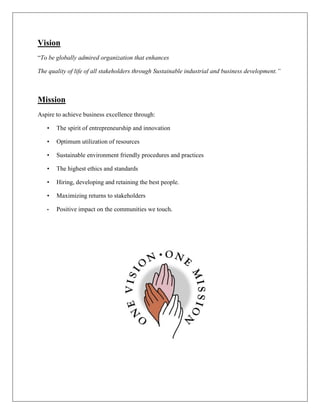 Vision
“To be globally admired organization that enhances
The quality of life of all stakeholders through Sustainable industrial and business development.”
Mission
Aspire to achieve business excellence through:
• The spirit of entrepreneurship and innovation
• Optimum utilization of resources
• Sustainable environment friendly procedures and practices
• The highest ethics and standards
• Hiring, developing and retaining the best people.
• Maximizing returns to stakeholders
• Positive impact on the communities we touch.
 