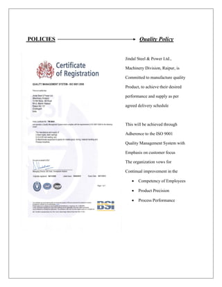 POLICIES Quality Policy
Jindal Steel & Power Ltd.,
Machinery Division, Raipur, is
Committed to manufacture quality
Product, to achieve their desired
performance and supply as per
agreed delivery schedule
This will be achieved through
Adherence to the ISO 9001
Quality Management System with
Emphasis on customer focus
The organization vows for
Continual improvement in the
 Competency of Employees
 Product Precision
 Process Performance
 