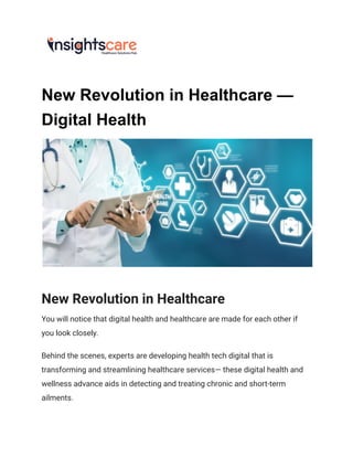 New Revolution in Healthcare —
Digital Health
New Revolution in Healthcare
You will notice that digital health and healthcare are made for each other if
you look closely.
Behind the scenes, experts are developing health tech digital that is
transforming and streamlining healthcare services— these digital health and
wellness advance aids in detecting and treating chronic and short-term
ailments.
 