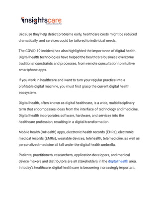 Because they help detect problems early, healthcare costs might be reduced
dramatically, and services could be tailored to individual needs.
The COVID-19 incident has also highlighted the importance of digital health.
Digital health technologies have helped the healthcare business overcome
traditional constraints and processes, from remote consultation to intuitive
smartphone apps.
If you work in healthcare and want to turn your regular practice into a
profitable digital machine, you must first grasp the current digital health
ecosystem.
Digital health, often known as digital healthcare, is a wide, multidisciplinary
term that encompasses ideas from the interface of technology and medicine.
Digital health incorporates software, hardware, and services into the
healthcare profession, resulting in a digital transformation.
Mobile health (mHealth) apps, electronic health records (EHRs), electronic
medical records (EMRs), wearable devices, telehealth, telemedicine, as well as
personalized medicine all fall under the digital health umbrella.
Patients, practitioners, researchers, application developers, and medical
device makers and distributors are all stakeholders in the digital health area.
In today’s healthcare, digital healthcare is becoming increasingly important.
 