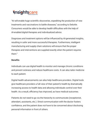 “AI will enable huge scientific discoveries, expediting the production of new
treatments and vaccinations to battle diseases,” according to Deloitte.
Consumers would be able to develop health difficulties with the help of
AI-enabled digital therapies and individualized advice.
Diagnoses and treatment options will be influenced by AI-generated insights,
resulting in safer and more successful therapies. Furthermore, intelligent
manufacturing and supply chain solutions will ensure that the proper
therapies and interventions are supplied exactly when the patient requires
them.”
Benefits
Individuals can use digital health to monitor and manage chronic conditions
and prevent sickness and reduce healthcare costs. It can also tailor medicine
to each patient.
Digital health advancements can also help healthcare providers. Digital tools
give healthcare providers a full view of their patient’s health by dramatically
increasing access to health data and allowing individuals control over their
health. As a result, efficiency has improved, as have medical outcomes.
Patients do not need to go via the hierarchy to communicate (receptionist,
attendant, assistants, etc.). Direct communication with the doctor fosters
confidence, and the patient does not have to be concerned about disclosing
personal information in front of others.
 