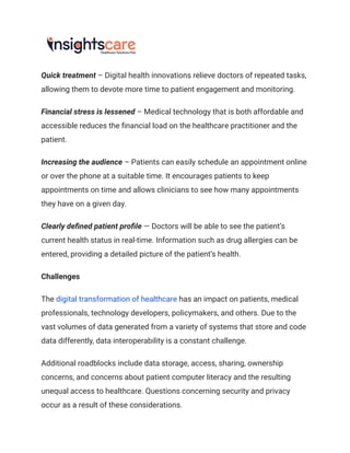 Quick treatment – Digital health innovations relieve doctors of repeated tasks,
allowing them to devote more time to patient engagement and monitoring.
Financial stress is lessened – Medical technology that is both affordable and
accessible reduces the financial load on the healthcare practitioner and the
patient.
Increasing the audience – Patients can easily schedule an appointment online
or over the phone at a suitable time. It encourages patients to keep
appointments on time and allows clinicians to see how many appointments
they have on a given day.
Clearly defined patient profile — Doctors will be able to see the patient’s
current health status in real-time. Information such as drug allergies can be
entered, providing a detailed picture of the patient’s health.
Challenges
The digital transformation of healthcare has an impact on patients, medical
professionals, technology developers, policymakers, and others. Due to the
vast volumes of data generated from a variety of systems that store and code
data differently, data interoperability is a constant challenge.
Additional roadblocks include data storage, access, sharing, ownership
concerns, and concerns about patient computer literacy and the resulting
unequal access to healthcare. Questions concerning security and privacy
occur as a result of these considerations.
 