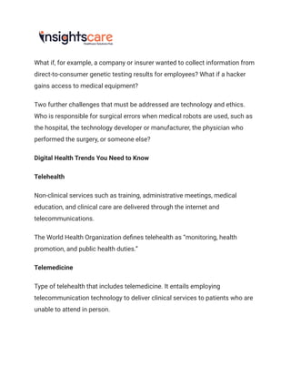 What if, for example, a company or insurer wanted to collect information from
direct-to-consumer genetic testing results for employees? What if a hacker
gains access to medical equipment?
Two further challenges that must be addressed are technology and ethics.
Who is responsible for surgical errors when medical robots are used, such as
the hospital, the technology developer or manufacturer, the physician who
performed the surgery, or someone else?
Digital Health Trends You Need to Know
Telehealth
Non-clinical services such as training, administrative meetings, medical
education, and clinical care are delivered through the internet and
telecommunications.
The World Health Organization defines telehealth as “monitoring, health
promotion, and public health duties.”
Telemedicine
Type of telehealth that includes telemedicine. It entails employing
telecommunication technology to deliver clinical services to patients who are
unable to attend in person.
 