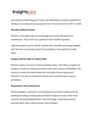 According to Market Research Future, the telemedicine market is predicted to
develop at a compound annual growth rate of 16.5 percent from 2017 to 2023.
Wearable Medical Devices
Patients in the digital age are increasingly concerned with preventive
maintenance. They want to be updated on their health frequently.
High-risk patients can be closely watched with wearable technology gadgets,
and clinicians can quickly predict the possibility of any significant health
event.
Surgery with the Help of a Robot (RAS)
Robotic surgery is known as robot-assisted surgery. That allows surgeons to
conduct a variety of medical procedures with more control and flexibility. The
process is most commonly linked with minimally invasive operations;
however, it can also be utilized to execute some standard open surgical
procedures.
Bioprinting in three dimensions
Medical gadgets, prosthetics, and transplants have been created using 3D
printing technology. Hearing aids and dental implants are two of the most
common 3D printing applications. This technology is also being used to
generate heart valves, blood arteries, and cartilages.
 
