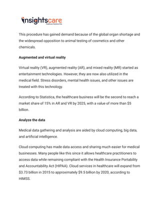 This procedure has gained demand because of the global organ shortage and
the widespread opposition to animal testing of cosmetics and other
chemicals.
Augmented and virtual reality
Virtual reality (VR), augmented reality (AR), and mixed reality (MR) started as
entertainment technologies. However, they are now also utilized in the
medical field. Stress disorders, mental health issues, and other issues are
treated with this technology.
According to Statistica, the healthcare business will be the second to reach a
market share of 15% in AR and VR by 2025, with a value of more than $5
billion.
Analyze the data
Medical data gathering and analysis are aided by cloud computing, big data,
and artificial intelligence.
Cloud computing has made data access and sharing much easier for medical
businesses. Many people like this since it allows healthcare practitioners to
access data while remaining compliant with the Health Insurance Portability
and Accountability Act (HIPAA). Cloud services in healthcare will expand from
$3.73 billion in 2015 to approximately $9.5 billion by 2020, according to
HIMSS.
 