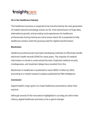 5G in the Healthcare Industry
The healthcare business is expected to be transformed by the next generation
of mobile network technology, known as 5G. Fast transmission of huge data,
telemedicine growth, and providing vivid experiences for healthcare
professionals during training are some areas where 5G is projected to help
healthcare centers meet the growing need for digital transformation.
Blockchain
Healthcare professionals have been developing methods to effectively handle
electronic health records (EHR) for many years. The majority of medical
information is stored in unstructured formats. Duplicate medical records,
misdiagnoses, and treatment delays have resulted from this.
Blockchain in healthcare is predicted to reach $890.5 million by 2023,
according to a market research analysis published by P&S Intelligence.
Conclusion
Digital health’s major goal is to make healthcare preventative rather than
reactive.
Although several of the innovations highlighted in our blog are still in their
infancy, digital healthcare promises to be a game-changer.
 