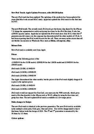 New iPod Touch: Apple Updates Processor, adds 256GB Option
The new iPad touch has been updated. The updating of the products has been neglected for
years (like Mac book air and MAC mini). Apple has updated the iPod touch for the first time
in 2015.
The new iPod touch: The seventh touch iPod touch get the fusion chip shared by the iPhone
7. It brings the argumentative reality and group face time for the iPod first time. It also has
a256GB capacity option. Apple has not updated the iPod touch since July 2015, when the 6th
generation model comes out, the company has discontinued all the other models of I Pods. It
had been expecting that iPod would be next for the call. There are many online stores that sell
out Mobile Accessories in Wholesale Price such as iShine, Ali express, eBay.
Release Date
New iPod touch is available now from Apple
Prices:
These are the following prices of the
£199/$199 for the 32GB model, £299/$299 for the 128GB model and £399/$399 for the
256GB model.
iPod touch (32GB): £199/$199
iPod touch (128GB): £299/$299
iPod touch (256GB): £399/$399
The Apple discontinued the other models, but the prices of the iPod touch slightly dropped. It
is prior to the updates prices
iPod touch (32GB): £199/$199
iPod touch (128GB): £299/$299
iPod touch would not support the Sim Card, you must join the WiFi network, which gives
much of the functionality to the iPhone such as Wi-Fi calling by using the face time and
group face time. The new updated iPod touch is available in a low range prices
Make changes in Design:
The new iPod touch is identical to the previous generation. The new iPod touch is available
in the multiple colors pink, Gold, grey, blue and silver. You will be disappointed to know
that home button lacks the design of 2018. The 6th
and 7th
generation is measured by the
58.6mm by 113.4mm.
Colour options:
 
