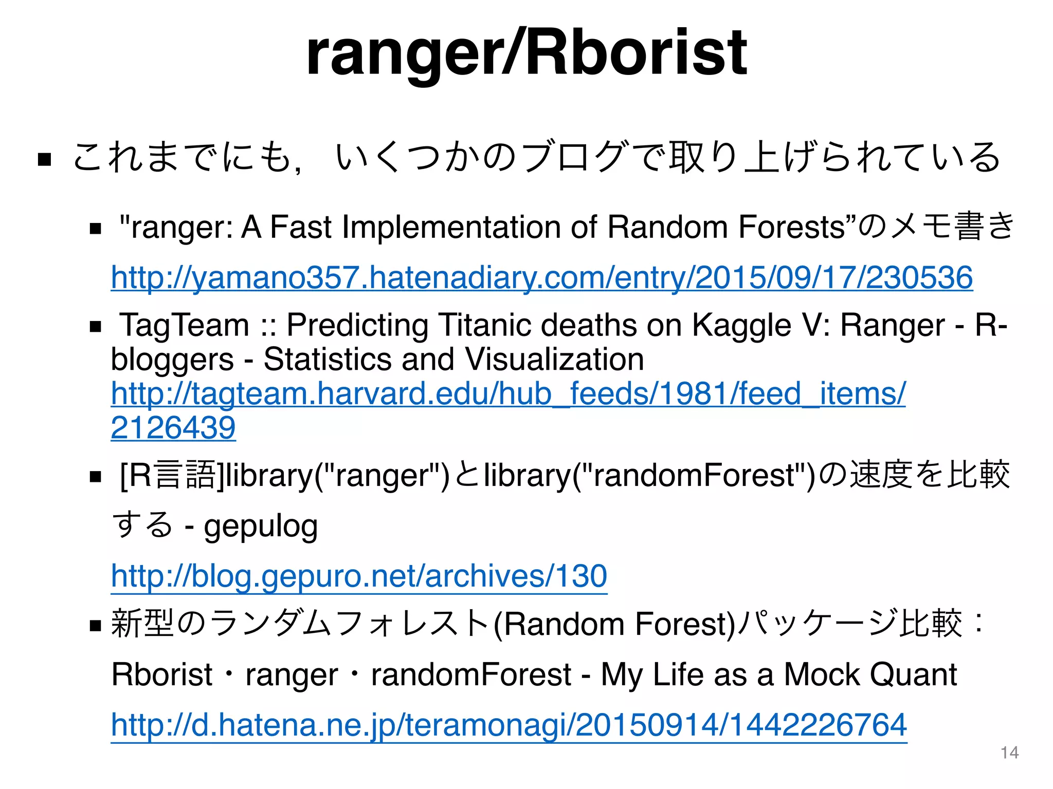 ranger/Rborist
■ これまでにも，いくつかのブログで取り上げられている
■ "ranger: A Fast Implementation of Random Forests”のメモ書き 
http://yamano357.hatenadiary.com/entry/2015/09/17/230536
■ TagTeam :: Predicting Titanic deaths on Kaggle V: Ranger - R-
bloggers - Statistics and Visualization 
http://tagteam.harvard.edu/hub_feeds/1981/feed_items/
2126439
■ [R言語]library("ranger")とlibrary("randomForest")の速度を比較
する - gepulog 
http://blog.gepuro.net/archives/130
■ 新型のランダムフォレスト(Random Forest)パッケージ比較：
Rborist・ranger・randomForest - My Life as a Mock Quant 
http://d.hatena.ne.jp/teramonagi/20150914/1442226764
14
 